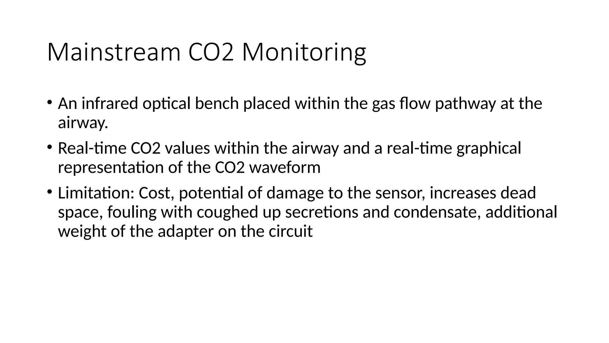 Mainstream CO2 Monitoring
• An infrared optical bench placed within the gas flow pathway at the
airway.
• Real-time CO2 values within the airway and a real-time graphical
representation of the CO2 waveform
• Limitation: Cost, potential of damage to the sensor, increases dead
space, fouling with coughed up secretions and condensate, additional
weight of the adapter on the circuit
 