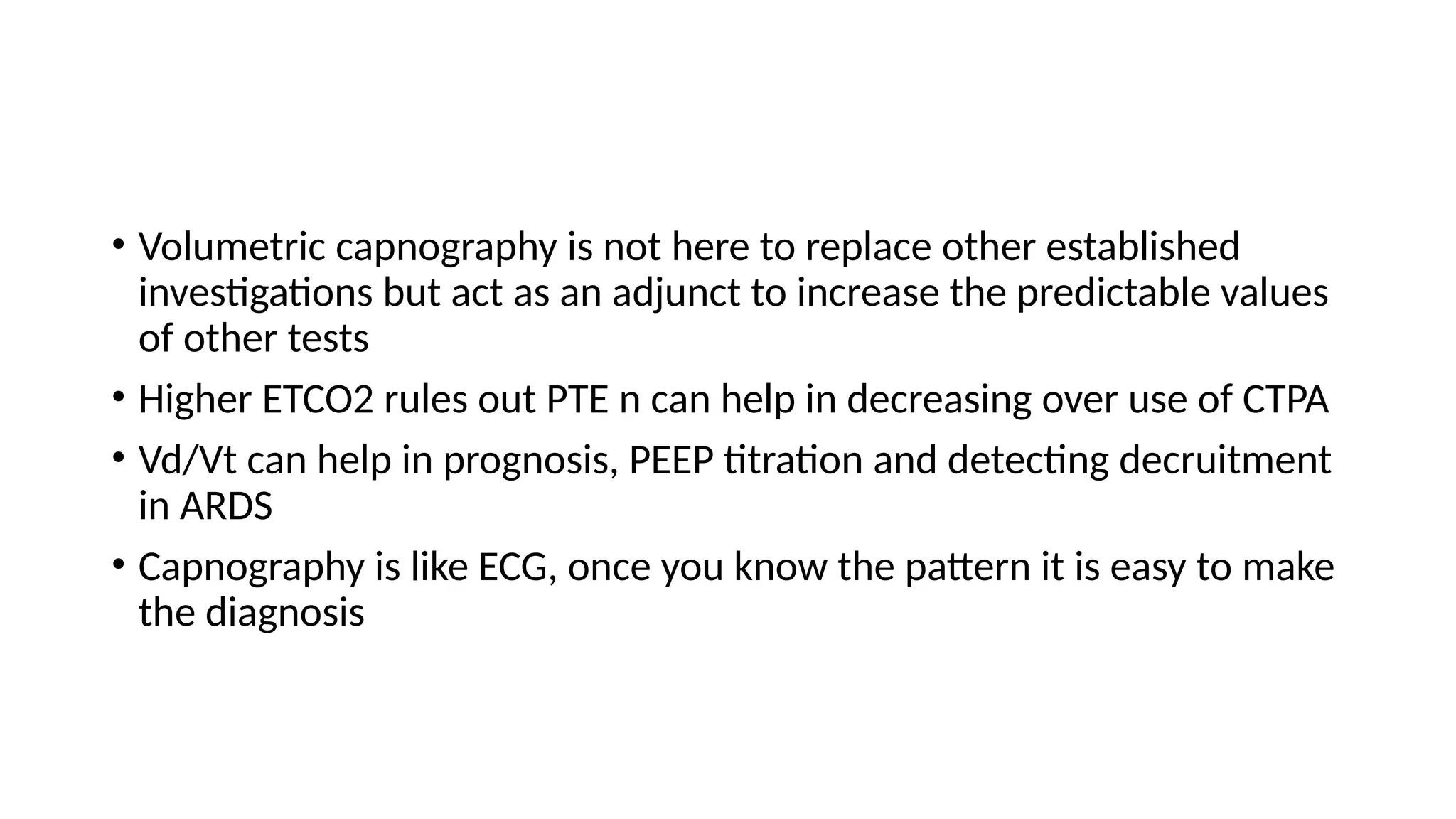 • Volumetric capnography is not here to replace other established
investigations but act as an adjunct to increase the predictable values
of other tests
• Higher ETCO2 rules out PTE n can help in decreasing over use of CTPA
• Vd/Vt can help in prognosis, PEEP titration and detecting decruitment
in ARDS
• Capnography is like ECG, once you know the pattern it is easy to make
the diagnosis
 