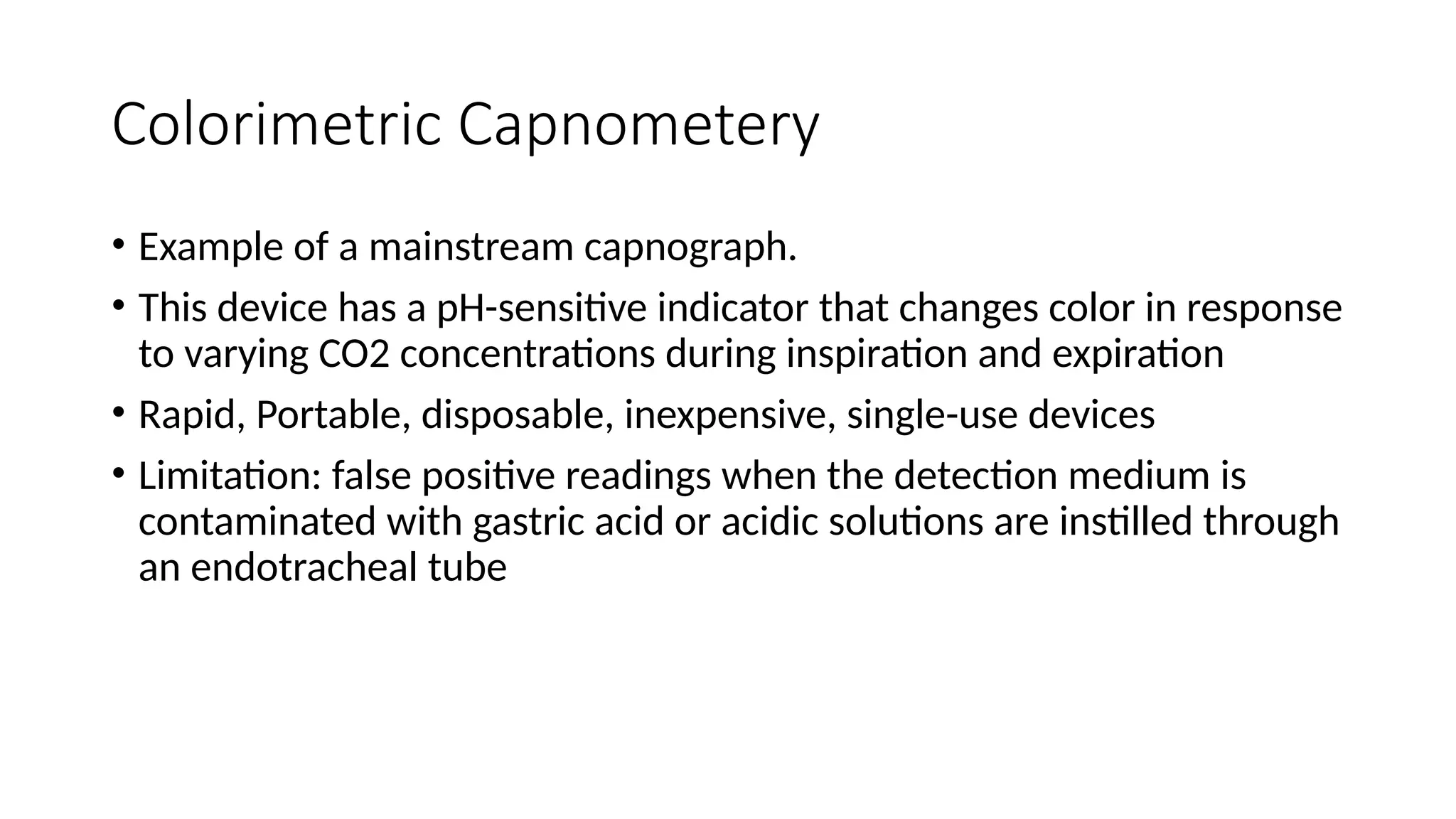 Colorimetric Capnometery
• Example of a mainstream capnograph.
• This device has a pH-sensitive indicator that changes color in response
to varying CO2 concentrations during inspiration and expiration
• Rapid, Portable, disposable, inexpensive, single-use devices
• Limitation: false positive readings when the detection medium is
contaminated with gastric acid or acidic solutions are instilled through
an endotracheal tube
 