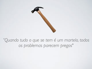 “Quando tudo o que se tem é um martelo, todos
os problemas parecem pregos"
 