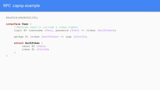 RPC .capnp example
@0x952fc0868f401293;
interface User {
//Methods need to include a index number
login @0 (username :Text, password :Text) -> (token :AuthToken);
getAge @1 (token :AuthToken) -> (age :UInt32);
struct AuthToken {
owner @0 :Text;
token @1 :UInt64;
}
}
 