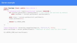 Server example
class UserImpl final: public User::Server {
public:
kj::Promise<void> login(LoginContext context) override {
if (context.getParams().hasUsername()) // All fields are optional by default
auto userName = context.getParams().getUsername();
auto token = context.getResults().getToken();
token.setToken(40);
return kj::READY_NOW;
}
};
…
capnp::EzRpcServer server(kj::heap<UserImpl>(), “127.0.0.1”, 5923);
auto& waitScope = server.getWaitScope(); //Register an event loop for this thread
kj::NEVER_DONE.wait(waitScope);
 