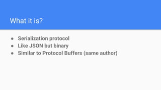 What it is?
● Serialization protocol
● Like JSON but binary
● Similar to Protocol Buffers (same author)
 