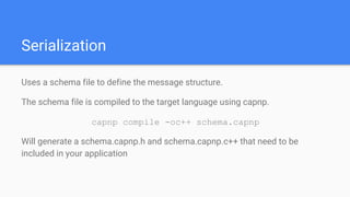 Serialization
Uses a schema file to define the message structure.
The schema file is compiled to the target language using capnp.
capnp compile -oc++ schema.capnp
Will generate a schema.capnp.h and schema.capnp.c++ that need to be
included in your application
 