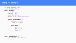 .capnp file example
#id generated by capnp
@0xed1e03e015818faa;
struct Person {
id @0 :UInt32;
name @1 :Text;
email @2 :Text;
phones @3 :List(PhoneNumber);
struct PhoneNumber {
number @0 :Text;
type @1 :Type;
enum Type {
work @0;
mobil @1;
home @2;
}
}
}
struct AddressBook {
contacts @0 :List(Person);
}
 