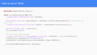 How to use it? Write
#include <AddressBook.capnp.h>
void writeAddressBook(int fd) {
::capnp::MallocMessageBuilder message;
AddressBook::Builder addressBook = message.initRoot<AddressBook>(); //Create the
root node
::capnp::List<Person>::Builder people = addressBook.initContacts(1);
Person::Builder ion = people[0];
ion.setName("Ion");
...
// Lists are fixed sized
::capnp::List<Person::PhoneNumber>::Builder ionPhones = ion.initPhones(1);
ionPhones[0].setNumber("0755-555-321");
ionPhones[0].setType(Person::PhoneNumber::Type::MOBILE);
writePackedMessageToFd(fd, message);
}
 