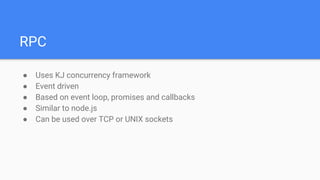 RPC
● Uses KJ concurrency framework
● Event driven
● Based on event loop, promises and callbacks
● Similar to node.js
● Can be used over TCP or UNIX sockets
 