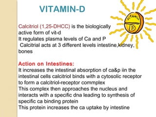 VITAMIN-D
Calcitriol (1,25-DHCC) is the biologically
active form of vit-d
It regulates plasma levels of Ca and P
Calcitrial acts at 3 different levels intestine,kidney,
bones
Action on Intestines:
It increases the intestinal absorption of ca&p iin the
intestinal cells calcitriol binds with a cytosolic receptor
to form a calcitriol-receptor commplex
This complex then approaches the nucleus and
interacts with a specific dna leading to synthesis of
specific ca binding protein
This protein increases the ca uptake by intestine
 