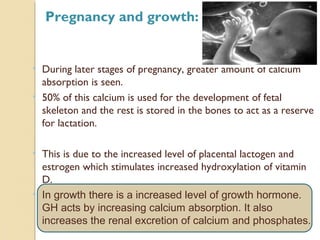 • During later stages of pregnancy, greater amount of calcium
absorption is seen.
• 50% of this calcium is used for the development of fetal
skeleton and the rest is stored in the bones to act as a reserve
for lactation.
• This is due to the increased level of placental lactogen and
estrogen which stimulates increased hydroxylation of vitamin
D.
• In growth there is a increased level of growth hormone.
GH acts by increasing calcium absorption. It also
increases the renal excretion of calcium and phosphates.
Pregnancy and growth:
 