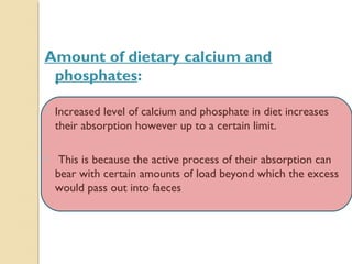 Amount of dietary calcium and
phosphates:
• Increased level of calcium and phosphate in diet increases
their absorption however up to a certain limit.
• This is because the active process of their absorption can
bear with certain amounts of load beyond which the excess
would pass out into faeces
 