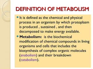 DEFINITION OF METABOLISMDEFINITION OF METABOLISM
It is defined as the chemical and physical
process in an organism by which protoplasm
is produced , sustained , and then
decomposed to make energy available.
Metabolism: is the biochemical
modification of chemical compounds in living
organisms and cells that includes the
biosynthesis of complex organic molecules
(anabolism) and their breakdown
(catabolism).
 