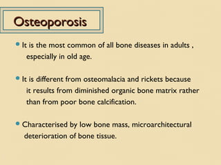 OsteoporosisOsteoporosis
It is the most common of all bone diseases in adults ,
especially in old age.
It is different from osteomalacia and rickets because
it results from diminished organic bone matrix rather
than from poor bone calcification.
Characterised by low bone mass, microarchitectural
deterioration of bone tissue.
 