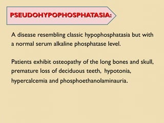 PSEUDOHYPOPHOSPHATASIA:PSEUDOHYPOPHOSPHATASIA:
A disease resembling classic hypophosphatasia but with
a normal serum alkaline phosphatase level.
Patients exhibit osteopathy of the long bones and skull,
premature loss of deciduous teeth, hypotonia,
hypercalcemia and phosphoethanolaminauria.
 
