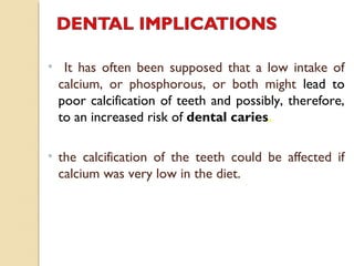 • It has often been supposed that a low intake of
calcium, or phosphorous, or both might lead to
poor calcification of teeth and possibly, therefore,
to an increased risk of dental caries.
• the calcification of the teeth could be affected if
calcium was very low in the diet.
 