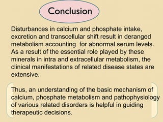 ConclusionConclusion
Disturbances in calcium and phosphate intake,
excretion and transcellular shift result in deranged
metabolism accounting for abnormal serum levels.
As a result of the essential role played by these
minerals in intra and extracellular metabolism, the
clinical manifestations of related disease states are
extensive.
Thus, an understanding of the basic mechanism of
calcium, phosphate metabolism and pathophysiology
of various related disorders is helpful in guiding
therapeutic decisions.
 
