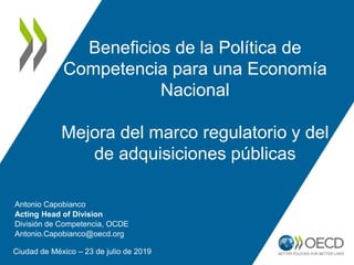 Beneficios de la Política de
Competencia para una Economía
Nacional
Mejora del marco regulatorio y del
de adquisiciones públicas
Ciudad de México – 23 de julio de 2019
Antonio Capobianco
Acting Head of Division
División de Competencia, OCDE
Antonio.Capobianco@oecd.org
 