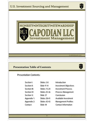 CAPODIAN LLC




Presentation Table of Contents


   Presentation Contents:

          Section I:     Slides 3-8     Introduction
          Section II:    Slide 9-14     Investment Objectives
          Section III:   Slides 15-24   Investment Process
          Section IV:    Slides 25-36   Process Management
          Section V:     Slide 37       Conclusion
          Appendix 1:    Slides 38-41   Available Investment
          Appendix 2:    Slides 42-43   Management Profiles
          Contact:       Slide 44       Contact Information




                                2                      CAPODIAN LLC
 