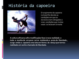 História da capoeiraO surgimento da capoeira no brasil foi devido as condições em que os escravos eram obrigados a viver, condições que muitas vezes  os levavam á morte                                      A cultura africana sofre modificações face à novarealidade  e toda  a  revolta de  um povo  vai se  moldando a  ansia de  liberdade , surge  então a  capoeira uma luta em forma  de  dança quetornou realidade um sonho chamado de liberdade.