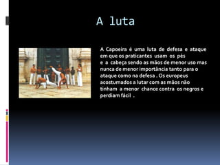 A lutaA  Capoeira  é  uma  luta  de  defesa  e  ataque em que os praticantes usam  os  pés e  a  cabeça sendo as mãos de menor uso mas nunca demenor importância tanto para o ataque como na defesa . Os europeusacostumados a lutar com as mãos não tinham  a menor  chance contra os negros e perdiam fácil  .