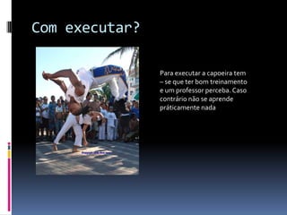 Com executar?Para executar a capoeira tem – se que ter bom treinamento e um professor perceba. Caso contrário não se aprende práticamente nada