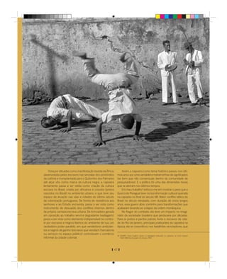 Vista por décadas como manifestação trazida da África,            Assim, a capoeira como tema histórico passou nos últi-
desenvolvida pelos escravos nas senzalas dos primórdios           mos anos por uma verdadeira metamorfose de signiﬁcados
da colônia e transplantada para o Quilombo dos Palmares           (se bem que não consensuais dentro da comunidade de
até alçar vôo como marca da cultura negra, a capoeira             pesquisadores). E a política foi uma das dimensões novas
lentamente passa a ser relida como criação da cultura             que se abriram nos últimos tempos.
escrava no Brasil, criada por africanos e crioulos (pretos            Em meu trabalho4 esforço-me em mostrar o peso que a
nascidos no Brasil) no ambiente urbano, e que teve seu            Guerra do Paraguai teve na transformação cultural operada
espaço de atuação nas vilas e cidades do último século            na capoeira no ﬁnal do século XIX. Maior conﬂito bélico do
da colonização portuguesa. De forma de resistência aos            Brasil no século retrasado, com duração de cinco longos
senhores e ao Estado escravista, passa a ser vista como           anos, essa guerra abriu caminho para transformações que
instrumento de dissuasão dos conﬂitos internos dentro             acabaram levando ao colapso da ordem monárquica.
da própria camada escrava urbana. De brincadeira gerada               No fragor do combate, ela teve um impacto no imagi-
em oposição ao trabalho servil e degradante (vadiagem),           nário da sociedade brasileira que perduraria por décadas.
passa a ser vista como elemento indispensável no contro-          Para os pretos e pardos pobres, livres e escravos da cida-
le por escravos e negros libertos do ambiente de rua, um          de do Rio de Janeiro, principais praticantes da capoeira na
verdadeiro poder paralelo, em que vendedores ambulan-             época, ela se corporiﬁcou nos batalhões recrutadores, que
tes e negros de ganho (escravos que vendiam mercadoria
ou serviços no espaço público) controlavam o comércio
                                                                  (4) SOARES, Carlos Eugênio Líbano. A negregada instituição: os capoeiras na Corte Imperial
informal da cidade colonial.                                          1850-1890, Rio de Janeiro: Ed. Access, 1994.




                                                             47
 