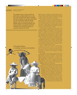 Ministério das Relações Exteriores
Revista Textos do Brasil



No combate corpo a corpo, os fuzis de         vigiavam as ruas e invadiam as moradias coletivas em bus-
pederneira, carregados pela boca a cada       ca de “voluntários” da pátria. Presos, enjaulados, amarrados,
                                              os negros capoeiras eram levados aos magotes a envergar
tiro, eram de pouca valia após a primeira     as fardas do exército imperial nos campos do sul.
descarga. Os golpes da capoeira, aprendidos        No combate corpo a corpo, os fuzis de pederneira, car-
nas ruas da distante cidade do Rio de         regados pela boca a cada tiro, eram de pouca valia após a
Janeiro, eram a arma de que se valia o        primeira descarga. Os golpes da capoeira, aprendidos nas
soldado negro ou mulato brasileiro, não       ruas da distante cidade do Rio de Janeiro, eram a arma de
                                              que se valia o soldado negro ou mulato brasileiro, não ape-
apenas do Rio, mas também de Recife           nas do Rio, mas também de Recife e Salvador. Nos campos
e Salvador. Nos campos da peleja, os          da peleja, os capoeiras forjaram sua lenda.
capoeiras forjaram sua lenda.                      A volta para casa foi recebida em triunfo. Saídos como
                                              marginais, obrigados a assentar praça nas ﬁleiras de um de-
                                              sacreditado exército, eles retornaram como heróis. Alguns
                                              cobertos de medalhas, muitos libertos da escravidão pelo
                                              “tributo de sangue” ao servir nas forças armadas (escravos
                                              eram alforriados antes de ingressarem no serviço militar).
                                              Desmobilizados, estavam de novo nas ruas, alguns querendo
                                              reaver os “territórios” perdidos após a remessa para o front.
                                                   Mas a elite política tinha outros planos. Impressionados
                                              pela agilidade dos capoeiras no combate, os antigos oﬁciais
                                              comissionados, agora membros da elite política da cidade
                                              do Rio de Janeiro, pleitearam nas sombras transformar os
                                              ex-combatentes em aliados políticos, capangas à disposi-
                                              ção das novas refregas do tempo de paz.
                                                   Assim, a capoeira entra no palco da política. Não a
A Guarda Negra:                               micropolítica dos escravos, como se viu nos cinqüenta
a capoeira no palco da política               anos do século XIX, mas a política dos salões, dos parti-
                                              dos Liberal e Conservador, das ante-salas do Parlamento,
                                              das eleições concorridas, dos votos cabalados, do regime
                                              parlamentarista.
                                                   Era a época da Flor da Gente, grupo de capoeira que
                                                             bairr
                                              dominava o bairro da Glória. Arregimentada por um impor-
                                              tante membro do Partido Conservador – Duque-Estrada
                                                                 d
                                                            tradi
                                              Teixeira, de tradicional família política – ela entra nos em-
                                              bates da alta política na eleição de 1872. A golpes de na-
                                                               pol
                                              valha, rasteira, rabos de arraia e cabeçadas, os capoeiras
                                                                ra
                                              da Flor da Gente – veteranos de combates militares no Rio
                                                  Paraguai – varreram os eleitores liberais das urnas, e os
                                                               var
                                                                o
                                                   candidatos opositores dos palanques.
                                                       A vitória de Duque-Estrada para a Câmara de Deputa-
                                                                 d
                                                  dos lançou um novo jargão na imprensa política da épo-
                                                    ca: a Flor da Gente. O apelido nasceu quando Duque-
                                                     Estrada foi interpelado no Parlamento sobre de quem
                                                     era a gente que recebeu ordem para atacar nas ruas
                                                     candidatos e eleitores de oposição. Ele respondeu: “Da
                                                             gent
                                                     minha gente, da ﬂor da minha gente.” Esse apelido per-
                                                     correria vinte anos da vida política da cidade do Rio.
                                                              vint
                                                         Esses capoeiras não agiam somente a soldo, como
                                                                ca
                                                        denuncia
                                                        denunciava a imprensa liberal da época. Eles eram
                                                               também mobilizados pela crise da escravi-
                                                               tam
                                                                  dão, que era mundial. Nos Estados Unidos,
                                                                   uma guerra civil tinha irrompido quando
                                                                    o presidente eleito Lincoln deixou claro
 