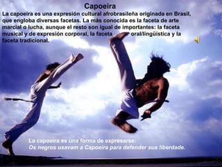 Capoeira La capoeira es una expresión cultural afrobrasileña originada en Brasil, que engloba diversas facetas. La más conocida es la faceta de arte marcial o lucha, aunque el resto son igual de importantes: la faceta musical y de expresión corporal, la faceta  oral/lingüística y la faceta tradicional.  La capoeira es una forma de expresarse:  Os negros usavam a Capoeira para defender sua liberdade. 