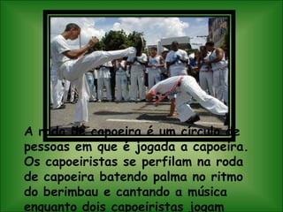 A roda de capoeira é um círculo de pessoas em que é jogada a capoeira. Os capoeiristas se perfilam na roda de capoeira batendo palma no ritmo do berimbau e cantando a música enquanto dois capoeiristas jogam capoeira.