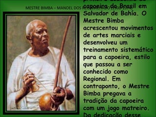 MESTRE BIMBA – MANOEL DOS REIS MACHADO (1900-1974)Em 1932, O Mestre Bimba fundou a primeira academia de capoeira do Brasil em Salvador de Bahía. O Mestre Bimba acrescentou movimentos de artes marciais e desenvolveu um treinamento sistemático para a capoeira, estilo que passou a ser conhecido como Regional. Em contraponto, o Mestre Bimba pregava a tradição da capoeira com um jogo matreiro. Da dedicação desse grande, acapoeira e se espalhou da Bahía para todos os estados brasileiros.