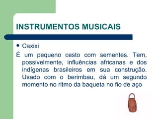 INSTRUMENTOS MUSICAIS Caxixi É um pequeno cesto com sementes. Tem, possivelmente, influências africanas e dos indígenas brasileiros em sua construção. Usado com o berimbau, dá um segundo momento no ritmo da baqueta no fio de aço  