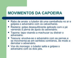 MOVIMENTOS DA CAPOEIRA Rabo de arraia: o lutador dá uma cambalhota no ar e golpeia o adversário com os calcanhares. Rasteira: golpe desequilibrante aplicado com o pé varrendo a perna de apoio do adversário. Tapona: tapa visando a machucar ou distrair o adversário. Tesoura: envolve-se o adversário com as pernas e se movimenta-as em sentidos contrários, de modo a derrubar o adversário. Voo do morcego: o lutador salta e golpea o adversário com os dois pés. 