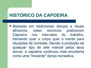 HISTÓRICO DA CAPOEIRA Baseada em tradicionais danças e rituais africanos, estes escravos praticavam Capoeira nos intervalos do trabalho, treinando quer o corpo quer a mente para situações de combate. Devido à proibição de qualquer tipo de arte marcial pelos seus donos, a capoeira continuou mas encoberta como uma "inocente" dança recreativa.  