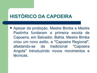 HISTÓRICO DA CAPOEIRA Apesar da proibição, Mestre Bimba e Mestre Pastinha fundaram a primeira escola de Capoeira, em Salvador, Bahia. Mestre Bimba criou um novo estilo, a "Capoeira Regional", afastando-se da tradicional "Capoeira Angola" introduzindo novos movimentos e técnicas.  