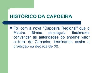 HISTÓRICO DA CAPOEIRA Foi com a nova "Capoeira Regional" que o Mestre Bimba conseguiu finalmente convencer as autoridades do enorme valor cultural da Capoeira, terminando assim a proibição na década de 30.  