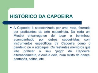 HISTÓRICO DA CAPOEIRA A Capoeira é caracterizada por uma roda, formada por praticantes da arte capoeirista. Na roda um Mestre encarrega-se de tocar o berimbau, acompanhado por outros capoeiristas com instrumentos específicos da Capoeira como o pandeiro ou o atabaque. Os restantes membros que irão praticar o seu "jogo" de Capoeira, alternadamente, e dois a dois, num misto de dança, pontapés, saltos, etc.  