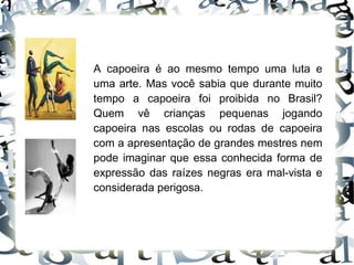 A capoeira é ao mesmo tempo uma luta e uma arte. Mas você sabia que durante muito tempo a capoeira foi proibida no Brasil? Quem vê crianças pequenas jogando capoeira nas escolas ou rodas de capoeira com a apresentação de grandes mestres nem pode imaginar que essa conhecida forma de expressão das raízes negras era mal-vista e considerada perigosa. 