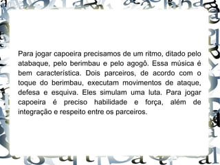 Para jogar capoeira precisamos de um ritmo, ditado pelo atabaque, pelo berimbau e pelo agogô. Essa música é bem característica. Dois parceiros, de acordo com o toque do berimbau, executam movimentos de ataque, defesa e esquiva. Eles simulam uma luta. Para jogar capoeira é preciso habilidade e força, além de integração e respeito entre os parceiros. 