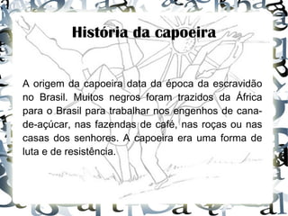 História da capoeira A origem da capoeira data da época da escravidão no Brasil. Muitos negros foram trazidos da África para o Brasil para trabalhar nos engenhos de cana-de-açúcar, nas fazendas de café, nas roças ou nas casas dos senhores. A capoeira era uma forma de luta e de resistência. 