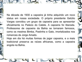 Na década de 1930 a capoeira já tinha adquirido um novo status em nossa sociedade. O próprio presidente Getúlio Vargas convidou um grupo de capoeira para se apresentar oficialmente no Palácio do Catete. A capoeira foi liberada. Professores de capoeira da Bahia se tornaram famosos, como os mestres Bimba, Pastinha e Gato, imortalizados nos romances de Jorge Amado. Hoje em dia há muitas formas de jogar capoeira, e a mais tradicional preserva as raízes africanas, como a capoeira angola na Bahia.  