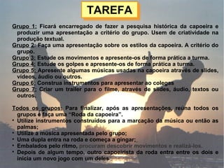 TAREFATAREFA
Grupo 1: Ficará encarregado de fazer a pesquisa histórica da capoeira e
produzir uma apresentação a critério do grupo. Usem de criatividade na
produção textual.
Grupo 2: Faça uma apresentação sobre os estilos da capoeira. A critério do
grupo.
Grupo 3: Estude os movimentos e apresente-os de forma prática a turma.
Grupo 4: Estude os golpes e apresente-os de forma prática a turma.
Grupo 5: Apresente algumas músicas usadas na capoeira através de slides,
vídeos, áudio ou outros.
Grupo 6: Construa instrumentos para apresentar ao colegas
Grupo 7: Criar um trailer para o filme, através de slides, áudio, textos ou
outros.
Todos os grupos: Para finalizar, após as apresentações, reúna todos os
grupos e faça uma “Roda da capoeira”.

Utilize instrumentos construídos para a marcação da música ou então as
palmas;

Utilize a música apresentada pelo grupo;

Uma dupla entra na roda e começa a gingar;

Embalados pelo ritmo, procuram descobrir movimentos e realizá-los.

Depois de algum tempo, outro capoeirista da roda entra entre os dois e
inicia um novo jogo com um deles
 