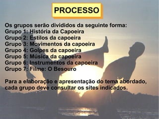 PROCESSOPROCESSO
Os grupos serão divididos da seguinte forma:
Grupo 1: História da Capoeira
Grupo 2: Estilos da capoeira
Grupo 3: Movimentos da capoeira
Grupo 4: Golpes da capoeira
Grupo 5: Música da capoeira
Grupo 6: Instrumentos da capoeira
Grupo 7: Filme: Esporte Sangrento
Para a elaboração e apresentação do tema abordado,
cada grupo deve consultar os sites indicados.
 