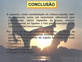 CONCLUSÃOCONCLUSÃO
A capoeira, como manifestação da cultura popular, tem-
se destacado como um importante referencial para
compreender vários aspectos da nossa história,
principalmente os ligados à luta pela emancipação do
negro no Brasil escravocrata.
Por meio do diálogo corporal, do ritmo, do canto, da
criatividade, a capoeira pode contribuir, sobremaneira,
para o desenvolvimento do sujeito em todas as suas
dimensões, pois:

Capoeira é Luta

Capoeira é Dança e Arte

Capoeira é Esporte

Capoeira é Educação
 