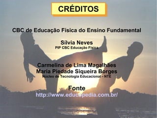 CRÉDITOSCRÉDITOS
CBC de Educação Física do Ensino Fundamental
Sílvia Neves
PIP CBC Educação Física
Carmelina de Lima Magalhães
Maria Piedade Siqueira Borges
Núcleo de Tecnologia Educacional - NTE
Fonte
http://www.educopedia.com.br/
 