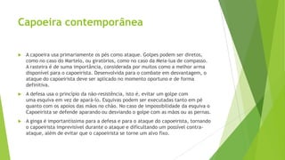 Capoeira contemporânea
 A capoeira usa primariamente os pés como ataque. Golpes podem ser diretos,
como no caso do Martelo, ou giratórios, como no caso da Meia-lua de compasso.
A rasteira é de suma importância, considerada por muitos como a melhor arma
disponível para o capoeirista. Desenvolvida para o combate em desvantagem, o
ataque do capoeirista deve ser aplicado no momento oportuno e de forma
definitiva.
 A defesa usa o princípio da não-resistência, isto é, evitar um golpe com
uma esquiva em vez de apará-lo. Esquivas podem ser executadas tanto em pé
quanto com os apoios das mãos no chão. No caso de impossibilidade da esquiva o
Capoeirista se defende aparando ou desviando o golpe com as mãos ou as pernas.
 A ginga é importantíssima para a defesa e para o ataque do capoeirista, tornando
o capoeirista imprevisível durante o ataque e dificultando um possível contra-
ataque, além de evitar que o capoeirista se torne um alvo fixo.
 