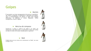 Golpes
 Martelo
É necessário um bom alongamento de pernas e equilíbrio.
Tal como na Benção é necessária a elevação de joelho,
mas a movimentação da perna é feita num ângulo
diferente. O Martelo é muito Regional, muito
competitivo, forte e rápido.
 Meia lua de compasso
levanta-se a perna e roda-se de modo a se fazer um
semicírculo, mas desta feita, o movimento é feito com ambas
as mãos no chão e de costas voltadas para o oponente
 Rolê
O Rolê trata-se de um meio de se movimentar na "Roda", tal como
a Ginga e o Au.
 