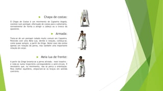  Chapa de costas:
O Chapa de Costas é um movimento de Capoeira Angola,
consiste num pontapé, efectuado de costas para o adversário,
normalmente de forma a atingir a cabeça ou o tronco do
oponente.
 Armada:
Trata-se de um pontapé rodado muito comum em Capoeira.
Parecido com uma Meia Lua, devido à rotação, começa-se,
como quase sempre, a partir da Ginga. Neste caso não existe
apenas um rotação da perna, mas também uma importante
rotação de corpo.
 Meia lua de frente:
A partir da Ginga levanta-se a perna aliviada - mais traseira -
e roda-se numa trajectória correspondente a semi-círculo. É
necessário que, no movimento, não se perca a orientação.
Para melhor equilibrio, empurram-se os braços em sentido
contrário.
 