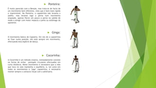  Ponteira:
É muito parecido com a Benção, mas trata-se de facto de
um movimento bem diferente, visto que é bem mais rápido
e imprevisível. Na Ponteira, o capoeirista não levanta o
joelho, mas levante logo a perna num movimento
arqueado, apenas flecte um pouco a perna na subida de
modo a atingir com maior impacto o peito ou estômago do
oponente.
 Ginga:
O movimento básico de Capoeira. Em vez de o capoeirista
se fixar numa posição, ele está sempre em movimento,
efectuando esta espécie de dança.
 Cocorinha:
A Cocorinha é um método evasivo, nomeadamente consiste
na forma de evitar pontapés circulares efectuados em
curta distância. Neste movimento é necessário que a mão
que toca no solo mantenha o equilíbrio, e, tal como em
todos os movimentos e "jogo" capoeirista, é necessário
manter sempre o contacto visual com o adversário.
 