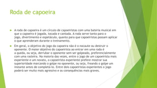 Roda de capoeira
 A roda de capoeira é um círculo de capoeiristas com uma bateria musical em
que a capoeira é jogada, tocada e cantada. A roda serve tanto para o
jogo, divertimento e espetáculo, quanto para que capoeiristas possam aplicar
o que aprenderam durante o treinamento.
 Em geral, o objetivo do jogo da capoeira não é o nocaute ou destruir o
oponente. O maior objetivo do capoeirista ao entrar em uma roda é
a queda, ou seja, derrubar o oponente sem ser golpeado, preferencialmente
com uma rasteira. Na maioria das vezes, entre o jogo de um capoeirista mais
experiente e um novato, o capoeirista experiente prefere mostrar sua
superioridade marcando o golpe no oponente, ou seja, freando o golpe um
instante antes de completá-lo. Entre dois capoeiristas experientes o jogo
poderá ser muito mais agressivo e as consequências mais graves.
 