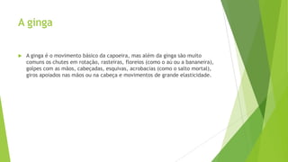 A ginga
 A ginga é o movimento básico da capoeira, mas além da ginga são muito
comuns os chutes em rotação, rasteiras, floreios (como o aú ou a bananeira),
golpes com as mãos, cabeçadas, esquivas, acrobacias (como o salto mortal),
giros apoiados nas mãos ou na cabeça e movimentos de grande elasticidade.
 