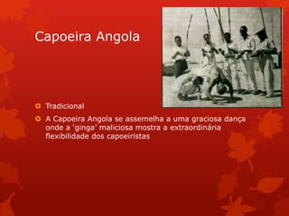 Capoeira Angola
 Tradicional
 A Capoeira Angola se assemelha a uma graciosa dança
onde a ‘ginga’ maliciosa mostra a extraordinária
flexibilidade dos capoeiristas
 